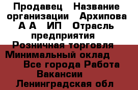 Продавец › Название организации ­ Архипова А.А., ИП › Отрасль предприятия ­ Розничная торговля › Минимальный оклад ­ 6 000 - Все города Работа » Вакансии   . Ленинградская обл.